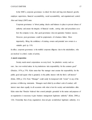 CAVEAT EMPTOR 17
In the SME’s, corporate governance is critical for short and long term financial growth,
employee supervision, financial accountability, social accountability, and organizational control.
Abor and Adasji (2007) state:
Corporate governance is “about putting checks and balances in place to prevent abuses of
authority and ensure the integrity of financial results…setting rules and procedures as to
how the company is run…that good governance does not guarantee business success.
However, poor governance could be symptomatic of a business failure. More
importantly, lifting the confidence of existing owners and potential new owners is a
valuable goal. (p. 119)
In effect, corporate governance is the truthful corporate diligence due to the stakeholders, who
are involved in a firm’s realm of activity.
A moral corporation
Society needs moral corporations on every level; “no pluralistic society such as
ours…has ever worked unless its key institutions take responsibility for the common good”
(Drucker, 1974, p. 379). Klein states that “the manager must assume the responsibility for the
public good and equate what is genuinely in the public interest with the firm’s self-interest”
(Klein, 2000, p. 123). Note: “Manager” could easily be transposed with “owner” in any of the
previous or following statements. Managers need abide by an ethical code of conduct; self-
interest must share equally in all occasions with what is best for society and stakeholders alike.
Klein states that “Drucker believed that a moral principle grounded in the nature and purposes of
an organization is necessary to give business management legitimate authority” (Klein, 2000, p.
124). Ownership then of any organization does not give an individual legitimate authority; it is
 