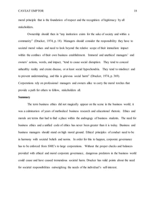 CAVEAT EMPTOR 18
moral principle that is the foundation of respect and the recognition of legitimacy by all
stakeholders.
Ownership should then in “any institution exists for the sake of society and within a
community” (Drucker, 1974, p. 18). Managers should consider the responsibility they have to
societal moral values and need to look beyond the relative scope of their immediate impact
within the confines of their own business establishment. Immoral and unethical managers’ and
owners’ actions, words, and impact, “tend to cause social disruption. They tend to conceal
unhealthy reality and create disease, or at least social hypochondria. They tend to misdirect and
to prevent understanding, and this is grievous social harm” (Drucker, 1974, p. 369).
Corporations rely on professional managers and owners alike to carry the moral torches that
provide a path for others to follow, stakeholders all.
Summary
The term business ethics did not magically appear on the scene in the business world; it
was a culmination of years of methodical business research and educational rhetoric. Ethics and
morals are terms that had to find a place within the andragogy of business students. The need for
business ethics and a unified code of ethics has never been greater than it is today. Business and
business managers should stand on high moral ground. Ethical principles of conduct need to be
in harmony with societal beliefs and norms. In order for this to happen, corporate governance
has to be enforced from SME’s to large corporations. Without the proper checks and balances
provided with ethical and moral corporate governance, dangerous predators in the business world
could cause and have caused tremendous societal harm. Drucker has valid points about the need
for societal responsibilities outweighing the needs of the individual’s self-interest.
 