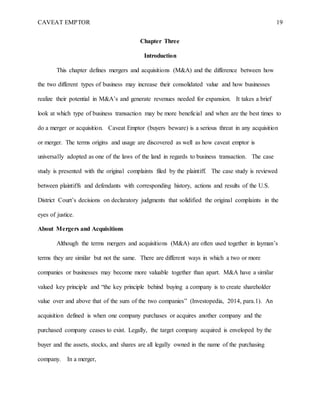 CAVEAT EMPTOR 19
Chapter Three
Introduction
This chapter defines mergers and acquisitions (M&A) and the difference between how
the two different types of business may increase their consolidated value and how businesses
realize their potential in M&A’s and generate revenues needed for expansion. It takes a brief
look at which type of business transaction may be more beneficial and when are the best times to
do a merger or acquisition. Caveat Emptor (buyers beware) is a serious threat in any acquisition
or merger. The terms origins and usage are discovered as well as how caveat emptor is
universally adopted as one of the laws of the land in regards to business transaction. The case
study is presented with the original complaints filed by the plaintiff. The case study is reviewed
between plaintiffs and defendants with corresponding history, actions and results of the U.S.
District Court’s decisions on declaratory judgments that solidified the original complaints in the
eyes of justice.
About Mergers and Acquisitions
Although the terms mergers and acquisitions (M&A) are often used together in layman’s
terms they are similar but not the same. There are different ways in which a two or more
companies or businesses may become more valuable together than apart. M&A have a similar
valued key principle and “the key principle behind buying a company is to create shareholder
value over and above that of the sum of the two companies” (Investopedia, 2014, para.1). An
acquisition defined is when one company purchases or acquires another company and the
purchased company ceases to exist. Legally, the target company acquired is enveloped by the
buyer and the assets, stocks, and shares are all legally owned in the name of the purchasing
company. In a merger,
 