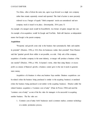 CAVEAT EMPTOR 20
Two firms, often of about the same size, agree to go forward as a single new company
rather than remain separately owned and operated. This kind of action is more precisely
referred to as a "merger of equals." Both companies' stocks are surrendered and new
company stock is issued in its place. (Investopedia, 2014, para. 5)
An example of a merged stock would be ExxonMobil, two former oil giants merged into one.
An example of an acquisition would be Google and YouTube. Both still function as independent
names but Google is the parent company.
Acquisitions
“Prosperity and growth come only to the business that systematically finds and exploits
its potential” (Drucker, 1996, p. 163). How do businesses realize their potential? Peter Drucker
said that “gradual growth from within is not possible, as a rule. Only sale of the company,
acquisition of another company in the same industry, or merger will produce a business of the
size needed” (Drucker, 1986, p. 180). In layman’s terms, other than using finance or excess
profit as a means of financial growth, a business cannot grow to the size it needs to generate
more money.
Acquisition of a business is when one business buys another. Business acquisitions can
be related (when the business being purchased is similar to the acquiring business) or unrelated
(when the business being purchased is not similar to the acquiring business). Drucker called the
related business acquisition a “common core of unity” (Paine & Power, 1984) and used the
“common core of unity” as one of the five rules for managers to be successful in acquiring
another business. The five rules are:
1. Common core of unity--both businesses need a common market, common technology
or a similar production process.
 