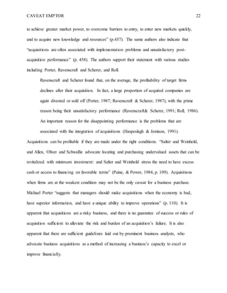 CAVEAT EMPTOR 22
to achieve greater market power, to overcome barriers to entry, to enter new markets quickly,
and to acquire new knowledge and resources” (p.457). The same authors also indicate that
“acquisitions are often associated with implementation problems and unsatisfactory post-
acquisition performance” (p. 458). The authors support their statement with various studies
including Porter, Ravenscraft and Scherer, and Roll.
Ravenscraft and Scherer found that, on the average, the profitability of target firms
declines after their acquisition. In fact, a large proportion of acquired companies are
again divested or sold off (Porter, 1987; Ravenscraft & Scherer, 1987), with the prime
reason being their unsatisfactory performance (Ravenscraft& Scherer, 1991; Roll, 1986).
An important reason for the disappointing performance is the problems that are
associated with the integration of acquisitions (Haspeslagh & Jemison, 1991).
Acquisitions can be profitable if they are made under the right conditions. “Salter and Weinhold,
and Allen, Oliver and Schwallie advocate locating and purchasing undervalued assets that can be
revitalized with minimum investment: and Salter and Weinhold stress the need to have excess
cash or access to financing on favorable terms” (Paine, & Power, 1984, p. 109). Acquisitions
when firms are at the weakest condition may not be the only caveat for a business purchase.
Michael Porter “suggests that managers should make acquisitions when the economy is bad,
have superior information, and have a unique ability to improve operations” (p. 110). It is
apparent that acquisitions are a risky business, and there is no guarantee of success or rules of
acquisition sufficient to alleviate the risk and burden of an acquisition’s failure. It is also
apparent that there are sufficient guidelines laid out by prominent business analysts, who
advocate business acquisitions as a method of increasing a business’s capacity to excel or
improve financially.
 