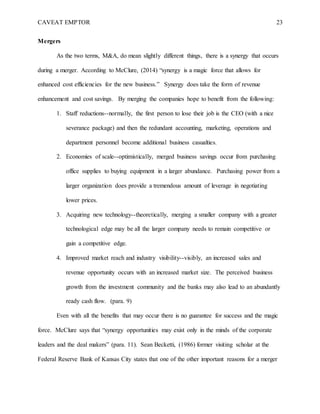 CAVEAT EMPTOR 23
Mergers
As the two terms, M&A, do mean slightly different things, there is a synergy that occurs
during a merger. According to McClure, (2014) “synergy is a magic force that allows for
enhanced cost efficiencies for the new business.” Synergy does take the form of revenue
enhancement and cost savings. By merging the companies hope to benefit from the following:
1. Staff reductions--normally, the first person to lose their job is the CEO (with a nice
severance package) and then the redundant accounting, marketing, operations and
department personnel become additional business casualties.
2. Economies of scale--optimistically, merged business savings occur from purchasing
office supplies to buying equipment in a larger abundance. Purchasing power from a
larger organization does provide a tremendous amount of leverage in negotiating
lower prices.
3. Acquiring new technology--theoretically, merging a smaller company with a greater
technological edge may be all the larger company needs to remain competitive or
gain a competitive edge.
4. Improved market reach and industry visibility--visibly, an increased sales and
revenue opportunity occurs with an increased market size. The perceived business
growth from the investment community and the banks may also lead to an abundantly
ready cash flow. (para. 9)
Even with all the benefits that may occur there is no guarantee for success and the magic
force. McClure says that “synergy opportunities may exist only in the minds of the corporate
leaders and the deal makers” (para. 11). Sean Becketti, (1986) former visiting scholar at the
Federal Reserve Bank of Kansas City states that one of the other important reasons for a merger
 