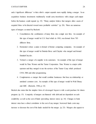CAVEAT EMPTOR 24
and a ‘significant difference’ is that a firm’s output expands more rapidly during a merger. In an
acquisition business investments traditionally would carry investitures with a larger cash output
before the business could expand. (p. 19) “Many analysts believe that mergers allow assets of
acquired firms to be directed toward more profitable activities” (p. 20). There are numerous
types of mergers as stated by Becketti:
1. Consolidation--the combination of many firms into a single new firm. An example of
this type of merger would be U.S. Steel which in 1901, was formed from 785
different firms.
2. Horizontal--where a union is formed of former competing companies. An example of
this type of merger would be Daimler-Benz and Chrysler who merged and formed
DaimlerChrysler.
3. Vertical--a merger of a supplier to its customers. An example of this type of merger
would be Time Warner and the Turner Corporation. Time Warner is a major cable
operator and they merged to use the services of the Turner Corp. which produced
CNN, TBS and other programming.
4. Conglomerate--a merger that would combine businesses that have no relationship or
unrelated common core. An example of this type of merger would be Walt Disney
and ABC. (Becketti, 1986, p. 14)
Beckett also states that the simplest form of a leveraged buyout is with a cash purchase for shares
program. (p. 15) A majority of mergers are financed with debt and are dependent on cash
availability as well as the cost of funds (prevailing interest rates). (p. 18) Changes in bank
interest rates have a direct correlation to the cost of any merger; borrowed funds costs may
increase or decrease the cost of the funds needed for the merger. (p. 23) Mergers also appear to
 