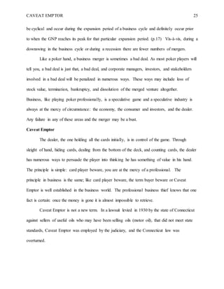 CAVEAT EMPTOR 25
be cyclical and occur during the expansion period of a business cycle and definitely occur prior
to when the GNP reaches its peak for that particular expansion period. (p.17) Vis-à-vis, during a
downswing in the business cycle or during a recession there are fewer numbers of mergers.
Like a poker hand, a business merger is sometimes a bad deal. As most poker players will
tell you, a bad deal is just that, a bad deal, and corporate managers, investors, and stakeholders
involved in a bad deal will be penalized in numerous ways. These ways may include loss of
stock value, termination, bankruptcy, and dissolution of the merged venture altogether.
Business, like playing poker professionally, is a speculative game and a speculative industry is
always at the mercy of circumstance: the economy, the consumer and investors, and the dealer.
Any failure in any of these areas and the merger may be a bust.
Caveat Emptor
The dealer, the one holding all the cards initially, is in control of the game. Through
sleight of hand, hiding cards, dealing from the bottom of the deck, and counting cards, the dealer
has numerous ways to persuade the player into thinking he has something of value in his hand.
The principle is simple: card player beware, you are at the mercy of a professional. The
principle in business is the same; like card player beware, the term buyer beware or Caveat
Emptor is well established in the business world. The professional business thief knows that one
fact is certain: once the money is gone it is almost impossible to retrieve.
Caveat Emptor is not a new term. In a lawsuit levied in 1930 by the state of Connecticut
against sellers of useful oils who may have been selling oils (motor oil), that did not meet state
standards, Caveat Emptor was employed by the judiciary, and the Connecticut law was
overturned.
 