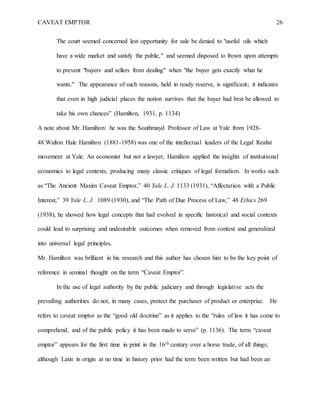 CAVEAT EMPTOR 26
The court seemed concerned lest opportunity for sale be denied to "useful oils which
have a wide market and satisfy the public," and seemed disposed to frown upon attempts
to prevent "buyers and sellers from dealing" when "the buyer gets exactly what he
wants." The appearance of such reasons, held in ready reserve, is significant; it indicates
that even in high judicial places the notion survives that the buyer had best be allowed to
take his own chances” (Hamilton, 1931, p. 1134)
A note about Mr. Hamilton: he was the Southmayd Professor of Law at Yale from 1928-
48.Walton Hale Hamilton (1881-1958) was one of the intellectual leaders of the Legal Realist
movement at Yale. An economist but not a lawyer, Hamilton applied the insights of institutional
economics to legal contexts, producing many classic critiques of legal formalism. In works such
as “The Ancient Maxim Caveat Emptor,” 40 Yale L. J. 1133 (1931), “Affectation with a Public
Interest,” 39 Yale L. J. 1089 (1930), and “The Path of Due Process of Law,” 48 Ethics 269
(1938), he showed how legal concepts that had evolved in specific historical and social contexts
could lead to surprising and undesirable outcomes when removed from context and generalized
into universal legal principles.
Mr. Hamilton was brilliant in his research and this author has chosen him to be the key point of
reference in seminal thought on the term “Caveat Emptor”.
In the use of legal authority by the public judiciary and through legislative acts the
prevailing authorities do not, in many cases, protect the purchaser of product or enterprise. He
refers to caveat emptor as the “good old doctrine” as it applies to the “rules of law it has come to
comprehend, and of the public policy it has been made to serve” (p. 1136). The term “caveat
emptor” appears for the first time in print in the 16th century over a horse trade, of all things;
although Latin in origin at no time in history prior had the term been written but had been an
 