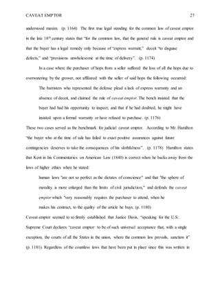 CAVEAT EMPTOR 27
understood maxim. (p. 1164) The first true legal standing for the common law of caveat emptor
in the late 18th century states that “for the common law, that the general rule is caveat emptor and
that the buyer has a legal remedy only because of “express warrant,” deceit “to disguise
defects,” and “provisions unwholesome at the time of delivery”. (p. 1174)
In a case where the purchaser of hops from a seller suffered the loss of all the hops due to
overwatering by the grower, not affiliated with the seller of said hops the following occurred:
The barristers who represented the defense plead a lack of express warranty and an
absence of deceit, and claimed the rule of caveat emptor. The bench insisted that the
buyer had had his opportunity to inspect; and that if he had doubted, he might have
insisted upon a formal warranty or have refused to purchase. (p. 1176)
These two cases served as the benchmark for judicial caveat emptor. According to Mr. Hamilton
“the buyer who at the time of sale has failed to exact positive assurances against future
contingencies deserves to take the consequences of his slothfulness”. (p. 1178) Hamilton states
that Kent in his Commentaries on American Law (1840) is correct when he backs away from the
laws of higher ethics when he stated:
human laws "are not so perfect as the dictates of conscience" and that "the sphere of
morality is more enlarged than the limits of civil jurisdiction," and defends the caveat
emptor which "very reasonably requires the purchaser to attend, when he
makes his contract, to the quality of the article he buys. (p. 1180)
Caveat emptor seemed to so firmly established that Justice Davis, “speaking for the U.S.
Supreme Court declares “caveat emptor· to be of such universal acceptance that, with a single
exception, the courts of all the States in the union, where the common law prevails, sanction it”
(p. 1181). Regardless of the countless laws that have been put in place since this was written in
 
