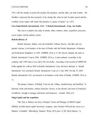 CAVEAT EMPTOR 28
1931, with the attempt to protect the product, the purchaser, and the seller one truth remains. Mr.
Hamilton expressed this fact succinctly in his closing line when he said “in plain speech and law,
a refined caveat emptor still means that purchase is a game of chance” (p. 1187)
Case Study-Rolsafe International, LLC. V Rolsafe Internationals, Corp. /Joe Kafka
This case is a modern day study in morals, ethics, business ethics, acquisition processes,
caveat emptor and the judicial system.
Rolsafe-History of
Rolsafe hurricane shutters were the brainchild of Bruce Hoovis, who filed and was
granted a license to do business in the state of Florida with the Florida Department of Business
and Professional Regulation in 1989. (FDBPR, 2014, p. 1) Mr. Hoovis changed the name to
Rolsafe International Corp in 1996. (FDBPR, 2014, p. 1) and continued ownership in the
company until 1999 when it was sold to Mr. Joe Kafka. According to the records for DBPR Mr.
Kafka applied for a dba in 2002 as Rolsafe International Corp. and never finalized it. Rolsafe
International LLC purchased Rolsafe International Corp. on 11 Jan. 2005. On July 27, 2005
Rolsafe International LLC was licensed to do business in the State of Florida. (FDBPR, 2014, p.
1)
The primary business of Rolsafe Corp was the “selling, manufacturing and installing” of
hurricane home and business outdoor protective devices, in the advance and onset of a hurricane
of sufficient strength to damage said homes and businesses. (Arnold, 2005, p.2)
Migg Capital and the acquisition
“Mr. Pete A. Klisares has been a Principal Owner and Manager of MIGG Capital
(MIGG), an Ohio-based capital investment company, since October 1999 and also serves as a
Business Consultant” (Bloomberg: Business Week, 2014, para. 2). Mr. Brett Klisares, “is
 