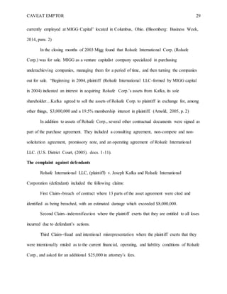 CAVEAT EMPTOR 29
currently employed at MIGG Capital” located in Columbus, Ohio. (Bloomberg: Business Week,
2014, para. 2)
In the closing months of 2003 Migg found that Rolsafe International Corp. (Rolsafe
Corp.) was for sale. MIGG as a venture capitalist company specialized in purchasing
underachieving companies, managing them for a period of time, and then turning the companies
out for sale. “Beginning in 2004, plaintiff (Rolsafe International LLC-formed by MIGG capital
in 2004) indicated an interest in acquiring Rolsafe Corp.’s assets from Kafka, its sole
shareholder…Kafka agreed to sell the assets of Rolsafe Corp. to plaintiff in exchange for, among
other things, $3,000,000 and a 19.5% membership interest in plaintiff. (Arnold, 2005, p. 2)
In addition to assets of Rolsafe Corp., several other contractual documents were signed as
part of the purchase agreement. They included a consulting agreement, non-compete and non-
solicitation agreement, promissory note, and an operating agreement of Rolsafe International
LLC. (U.S. District Court, (2005). docs. 1-11).
The complaint against defendants
Rolsafe International LLC, (plaintiff) v. Joseph Kafka and Rolsafe International
Corporation (defendant) included the following claims:
First Claim--breach of contract where 13 parts of the asset agreement were cited and
identified as being breached, with an estimated damage which exceeded $8,000,000.
Second Claim--indemnification where the plaintiff exerts that they are entitled to all loses
incurred due to defendant’s actions.
Third Claim--fraud and intentional misrepresentation where the plaintiff exerts that they
were intentionally misled as to the current financial, operating, and liability conditions of Rolsafe
Corp., and asked for an additional $25,000 in attorney’s fees.
 