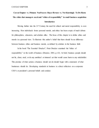 CAVEAT EMPTOR 3
Caveat Emptor vs. Primum NonNocere: Buyer Beware vs. Not Knowingly To Do Harm
The ethics that managers need and “ethics of responsibility” in small business acquisition
Introduction
Moving further into the 21st Century the need for ethical and moral responsibility is ever-
increasing. How individuals foster personal morals, and ethics has been a topic of much debate
for philosophers, educators, and scholars alike. The focus of this chapter is to define ethics and
morals in a personal view. To illustrate this author’s belief that there should be no difference
between business ethics and business morals, as defined by scholars in the business field.
In his book “The Essential Drucker”, Peter Drucker examined the “ethics of
responsibility” in the world of business (Drucker, 2001, p. 63). In brief, business people should
not lie, cheat, steal, or do any unethical or immoral act that would cause harm to any stakeholder.
This premise of what actions a business should not do should begin with a statement of what
businesses should do. Developing standards in business is a direct reflection on a corporate
CEO’s or president’s personal beliefs and conduct.
 