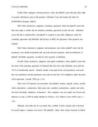 CAVEAT EMPTOR 30
Fourth Claim--negligent misrepresentation where the plaintiff exerts that they had a right
to accurate information prior to the purchase of Rolsafe Corp. and restates the claim for
$8,000,000 in damages suffered.
Fifth Claim--declaratory judgment, consulting agreement where the plaintiff exerts that
they had a right to submit that the declared consulting agreement be null and void. Defendant
exerts that this is unenforceable and plaintiff is required to meet their obligations under the
consulting agreement and defendant did not have to fulfill the agreement when payment was
stopped.
Sixth Claim--declaratory judgment and promissory note where plaintiff exerts that the
promissory note should be declared null and void and prior payments made be reimbursed to
plaintiff and further payments are relieved from payment to defendant.
Seventh Claim--declaratory judgment and capital contribution where plaintiff exerts that
the terms of the operating agreement be declared null and void as the defendant never paid the
19.5% of membership interest. Plaintiff submits it has paid all the cash equivalents and assets
that were purchased and that purchased assets did not meet the 19.5% obligation under the terms
of the agreement. (Arnold, 2005, pp. 1-18)
There were 134 separate case documents that included motions, appeals, notices, pretrial
orders, depositions, counterclaim, third party suits, amended counterclaims, opinion and order,
trial brief and finally stipulation of dismissal. This complaint case was settled out of court and
finalized on Aug. 6, 2007 by Judge Michael H. Watson. (U.S. District Court, (2007). docs. 1-
134)
Although each claim has its own merits they combine to form a picture that is the basis
for caveat emptor v. primum non nocere. The plaintiffs’ claims show serious breaches in ethical,
 