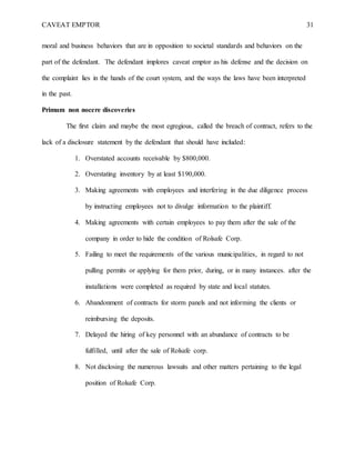 CAVEAT EMPTOR 31
moral and business behaviors that are in opposition to societal standards and behaviors on the
part of the defendant. The defendant implores caveat emptor as his defense and the decision on
the complaint lies in the hands of the court system, and the ways the laws have been interpreted
in the past.
Primum non nocere discoveries
The first claim and maybe the most egregious, called the breach of contract, refers to the
lack of a disclosure statement by the defendant that should have included:
1. Overstated accounts receivable by $800,000.
2. Overstating inventory by at least $190,000.
3. Making agreements with employees and interfering in the due diligence process
by instructing employees not to divulge information to the plaintiff.
4. Making agreements with certain employees to pay them after the sale of the
company in order to hide the condition of Rolsafe Corp.
5. Failing to meet the requirements of the various municipalities, in regard to not
pulling permits or applying for them prior, during, or in many instances. after the
installations were completed as required by state and local statutes.
6. Abandonment of contracts for storm panels and not informing the clients or
reimbursing the deposits.
7. Delayed the hiring of key personnel with an abundance of contracts to be
fulfilled, until after the sale of Rolsafe corp.
8. Not disclosing the numerous lawsuits and other matters pertaining to the legal
position of Rolsafe Corp.
 