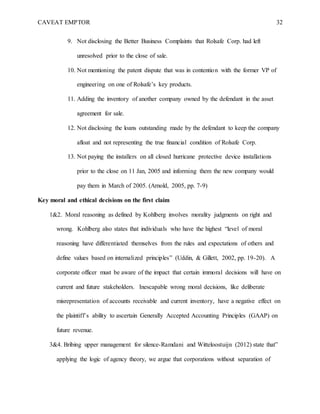 CAVEAT EMPTOR 32
9. Not disclosing the Better Business Complaints that Rolsafe Corp. had left
unresolved prior to the close of sale.
10. Not mentioning the patent dispute that was in contention with the former VP of
engineering on one of Rolsafe’s key products.
11. Adding the inventory of another company owned by the defendant in the asset
agreement for sale.
12. Not disclosing the loans outstanding made by the defendant to keep the company
afloat and not representing the true financial condition of Rolsafe Corp.
13. Not paying the installers on all closed hurricane protective device installations
prior to the close on 11 Jan, 2005 and informing them the new company would
pay them in March of 2005. (Arnold, 2005, pp. 7-9)
Key moral and ethical decisions on the first claim
1&2. Moral reasoning as defined by Kohlberg involves morality judgments on right and
wrong. Kohlberg also states that individuals who have the highest “level of moral
reasoning have differentiated themselves from the rules and expectations of others and
define values based on internalized principles” (Uddin, & Gillett, 2002, pp. 19-20). A
corporate officer must be aware of the impact that certain immoral decisions will have on
current and future stakeholders. Inescapable wrong moral decisions, like deliberate
misrepresentation of accounts receivable and current inventory, have a negative effect on
the plaintiff’s ability to ascertain Generally Accepted Accounting Principles (GAAP) on
future revenue.
3&4. Bribing upper management for silence-Ramdani and Witteloostuijn (2012) state that”
applying the logic of agency theory, we argue that corporations without separation of
 