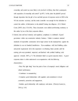 CAVEAT EMPTOR 33
ownership and control are more likely to be involved in bribery than their counterparts
with separation of ownership and control” (p.497). In this claim the plaintiff proved
through deposition that the gift of two and half percent of corporate stocks in 2003 to the
VP, the executive secretary, and the onsite controller was enough for the defendant to
control the outflow of information to the plaintiff during due-diligence. (U.S. District
Court, (2007). docs. 43 & 86). These documents were added corroborating testimony to
this author by two of the three corporate officers.
5. Federal, state and local statutory and regulatory compliance is a hallmark of good
governance within any construction industry business. Failure to maintain minimal
standards of responsible construction led to legal actions by the municipalities against the
defendant in over six hundred installations. Non-compliance with local building codes
and permit requirements led to the suspension on obtaining future permits until the
existing jobs were permitted, inspected, and finalized with certified building code
approval. (Arnold, 2007, p. 7) The defendant failed as a good corporate citizen. A good
corporate citizen is often understood as an organization with the following
characteristics:
- Does "the right thing" from the point of view of company's moral obligation and
ethical performance.
- Contributes to sustainability.
- Comprises good relationships with suppliers and commitment to local
community protection and engagement.
- Includes good relationship with employees and unions. (Petrovic-Lazarevic,
2010, p. 116)
 