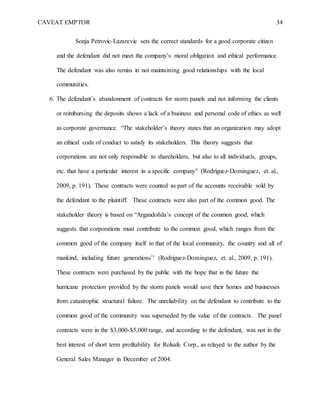 CAVEAT EMPTOR 34
Sonja Petrovic-Lazarevic sets the correct standards for a good corporate citizen
and the defendant did not meet the company’s moral obligation and ethical performance.
The defendant was also remiss in not maintaining good relationships with the local
communities.
6. The defendant’s abandonment of contracts for storm panels and not informing the clients
or reimbursing the deposits shows a lack of a business and personal code of ethics as well
as corporate governance. “The stakeholder’s theory states that an organization may adopt
an ethical code of conduct to satisfy its stakeholders. This theory suggests that
corporations are not only responsible to shareholders, but also to all individuals, groups,
etc. that have a particular interest in a specific company” (Rodriguez-Dominguez, et. al.,
2009, p. 191). These contracts were counted as part of the accounts receivable sold by
the defendant to the plaintiff. These contracts were also part of the common good. The
stakeholder theory is based on “Argandoñda’s concept of the common good, which
suggests that corporations must contribute to the common good, which ranges from the
common good of the company itself to that of the local community, the country and all of
mankind, including future generations’’ (Rodriguez-Dominguez, et. al., 2009, p. 191).
These contracts were purchased by the public with the hope that in the future the
hurricane protection provided by the storm panels would save their homes and businesses
from catastrophic structural failure. The unreliability on the defendant to contribute to the
common good of the community was superseded by the value of the contracts. The panel
contracts were in the $3,000-$5,000 range, and according to the defendant, was not in the
best interest of short term profitability for Rolsafe Corp., as relayed to the author by the
General Sales Manager in December of 2004.
 