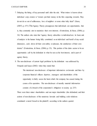 CAVEAT EMPTOR 35
7. Delaying the hiring of key personnel until after the sale. What truism is known about
individual corp. owners is “owners put their money in the firm expecting rewards. They
do not do so out of selflessness, love of neighbor or some other lofty ideal” (Sison,
(2007), p. 471) The Agency Theory presupposes that individuals are opportunistic, that
is, they constantly aim to maximize their own interests. (Fontrodona, & Sison, (2006), p.
34) The authors also state that “agency theory subscribes to individualism: its basic unit
of analysis is the human being fully constituted as an individual and bereft of any social
dimension…seek above all their own utility or pleasure, the satisfaction of their own
desires” (Fontrodona, & Sison, (2006), p. 35). This portion of the claim seems to be an
opportunistic call by the defendant in what he sees as his best interest, and is part of
agency theory.
8. The non-disclosure of current legal problems by the defendant was addressed by
Ostapski and Isaacs (2002) when they stated that:
The intentional non-disclosure of important information on lawsuits and fines by
corporate financial officers deprives…managers and shareholders of the
opportunity to fairly assess the harm which the company has caused during the
course of its operation. The non-disclosure of morally material information
consists of a breach of the corporation’s obligation to society. (p. 237)
There were three minor shareholders and one major shareholder (the defendant) and their
actions of non-disclosure of the numerous lawsuits and building code violations
constituted a moral breach to the plaintiff, according to the authors quoted.
 
