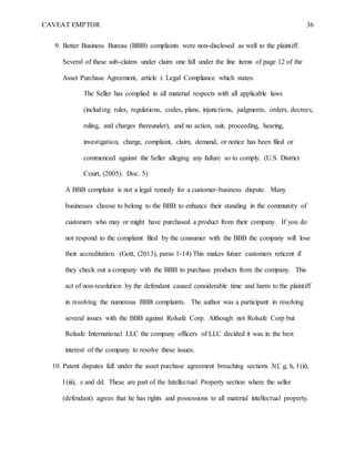 CAVEAT EMPTOR 36
9. Better Business Bureau (BBB) complaints were non-disclosed as well to the plaintiff.
Several of these sub-claims under claim one fall under the line items of page 12 of the
Asset Purchase Agreement, article i: Legal Compliance which states:
The Seller has complied in all material respects with all applicable laws
(including rules, regulations, codes, plans, injunctions, judgments, orders, decrees,
ruling, and charges thereunder), and no action, suit, proceeding, hearing,
investigation, charge, complaint, claim, demand, or notice has been filed or
commenced against the Seller alleging any failure so to comply. (U.S. District
Court, (2005). Doc. 5)
A BBB complaint is not a legal remedy for a customer-business dispute. Many
businesses choose to belong to the BBB to enhance their standing in the community of
customers who may or might have purchased a product from their company. If you do
not respond to the complaint filed by the consumer with the BBB the company will lose
their accreditation. (Gott, (2013), paras 1-14) This makes future customers reticent if
they check out a company with the BBB to purchase products from the company. This
act of non-resolution by the defendant caused considerable time and harm to the plaintiff
in resolving the numerous BBB complaints. The author was a participant in resolving
several issues with the BBB against Rolsafe Corp. Although not Rolsafe Corp but
Rolsafe International LLC the company officers of LLC decided it was in the best
interest of the company to resolve these issues.
10. Patent disputes fall under the asset purchase agreement breaching sections 3(f, g, h, l (ii),
l (iii), s and dd. These are part of the Intellectual Property section where the seller
(defendant) agrees that he has rights and possessions to all material intellectual property.
 