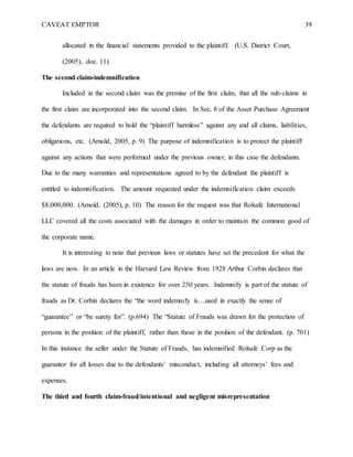 CAVEAT EMPTOR 39
allocated in the financial statements provided to the plaintiff. (U.S. District Court,
(2005), doc. 11)
The second claim-indemnification
Included in the second claim was the premise of the first claim, that all the sub-claims in
the first claim are incorporated into the second claim. In Sec. 8 of the Asset Purchase Agreement
the defendants are required to hold the “plaintiff harmless” against any and all claims, liabilities,
obligations, etc. (Arnold, 2005, p. 9) The purpose of indemnification is to protect the plaintiff
against any actions that were performed under the previous owner, in this case the defendants.
Due to the many warranties and representations agreed to by the defendant the plaintiff is
entitled to indemnification. The amount requested under the indemnification claim exceeds
$8,000,000. (Arnold, (2005), p. 10) The reason for the request was that Rolsafe International
LLC covered all the costs associated with the damages in order to maintain the common good of
the corporate name.
It is interesting to note that previous laws or statutes have set the precedent for what the
laws are now. In an article in the Harvard Law Review from 1928 Arthur Corbin declares that
the statute of frauds has been in existence for over 250 years. Indemnify is part of the statute of
frauds as Dr. Corbin declares the “the word indemnify is…used in exactly the sense of
“guarantee” or “be surety for”. (p.694) The “Statute of Frauds was drawn for the protection of
persons in the position of the plaintiff, rather than those in the position of the defendant. (p. 701)
In this instance the seller under the Statute of Frauds, has indemnified Rolsafe Corp as the
guarantor for all losses due to the defendants’ misconduct, including all attorneys’ fees and
expenses.
The third and fourth claim-fraud/intentional and negligent misrepresentation
 