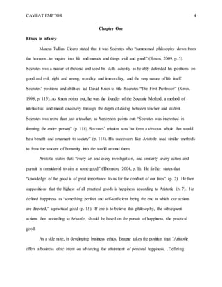 CAVEAT EMPTOR 4
Chapter One
Ethics in infancy
Marcus Tullius Cicero stated that it was Socrates who “summoned philosophy down from
the heavens...to inquire into life and morals and things evil and good” (Rosen, 2009, p. 5).
Socrates was a master of rhetoric and used his skills adroitly as he ably defended his positions on
good and evil, right and wrong, morality and immorality, and the very nature of life itself.
Socrates’ positions and abilities led David Knox to title Socrates “The First Professor” (Knox,
1998, p. 115). As Knox points out, he was the founder of the Socratic Method, a method of
intellectual and moral discovery through the depth of dialog between teacher and student.
Socrates was more than just a teacher, as Xenophon points out: “Socrates was interested in
forming the entire person” (p. 118). Socrates’ mission was “to form a virtuous whole that would
be a benefit and ornament to society” (p. 118). His successors like Aristotle used similar methods
to draw the student of humanity into the world around them.
Aristotle states that: “every art and every investigation, and similarly every action and
pursuit is considered to aim at some good” (Thomson, 2004, p. 1). He further states that
“knowledge of the good is of great importance to us for the conduct of our lives” (p. 2). He then
suppositions that the highest of all practical goods is happiness according to Aristotle (p. 7). He
defined happiness as “something perfect and self-sufficient being the end to which our actions
are directed,” a practical good (p. 15). If one is to believe this philosophy, the subsequent
actions then according to Aristotle, should be based on the pursuit of happiness, the practical
good.
As a side note, in developing business ethics, Brague takes the position that “Aristotle
offers a business ethic intent on advancing the attainment of personal happiness…Defining
 