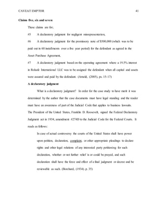CAVEAT EMPTOR 41
Claims five, six and seven
These claims are for;
#5 A declaratory judgment for negligent misrepresentation,
#6 A declaratory judgment for the promissory note of $500,000 (which was to be
paid out in 60 installments over a five year period) for the defendant as agreed in the
Asset Purchase Agreement,
#7 A declaratory judgment based on the operating agreement where a 19.5% interest
in Rolsafe International LLC was to be assigned the defendant when all capital and assets
were assured and paid by the defendant. (Arnold, (2005), ps. 15-17)
A declaratory judgment
What is a declaratory judgment? In order for the case study to have merit it was
determined by the author that the case documents must have legal standing and the reader
must have an awareness of part of the Judicial Code that applies to business lawsuits.
The President of the United States, Franklin D. Roosevelt, signed the Federal Declaratory
Judgment act in 1934, amendment #274D to the Judicial Code for the Federal Courts. It
reads as follows:
In case of actual controversy the courts of the United States shall have power
upon petition, declaration, complaint, or other appropriate pleadings to declare
rights and other legal relations of any interested party petitioning for such
declaration, whether or not further relief is or could be prayed, and such
declaration shall have the force and effect of a final judgment or decree and be
reviewable as such. (Borchard, (1934). p. 35)
 