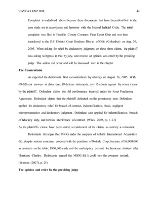 CAVEAT EMPTOR 42
Complaint is underlined above because these documents that have been identified in the
case study are in accordance and harmony with the Federal Judicial Code. The initial
complaint was filed in Franklin County Common Pleas Court Ohio and was then
transferred to the U.S. District Court Southern District of Ohio (Columbus) on Aug. 30,
2005. When asking for relief by declaratory judgment on these three claims, the plaintiff
was asking to bypass in trial by jury, and receive an opinion and order by the presiding
judge. This action did occur and will be discussed later in the chapter
The Counterclaim
As expected the defendants filed a counterclaim by attorney on August 26, 2005. With
69 different answers to claim one, 19 defense statements, and 15 counts against the seven claims
by the plaintiff. Defendant claims that full performance incurred under the Asset Purchasing
Agreement. Defendant claims that the plaintiff defaulted on the promissory note. Defendant
applied for declaratory relief for breach of contract, indemnification, fraud, negligent
misrepresentation and declaratory judgment. Defendant also applied for indemnification, breach
of fiduciary duty, and tortious interference of contract. (Wiles, 2005, ps. 1-23)
As the plaintiff’s claims have been stated, a restatement of the claims in contrary is redundant.
Defendants did argue that MIGG under the auspices of Rolsafe International Acquisition
did, despite serious concerns, proceed with the purchase of Rolsafe Corp, because of $9,000,000
in contracts on the table, $900,000 cash, and the marketplace demand for hurricane shutters after
Hurricane Charley. Defendants argued that MIGG felt it could turn the company around.
(Watson, (2007), p. 25)
The opinion and order by the presiding judge
 