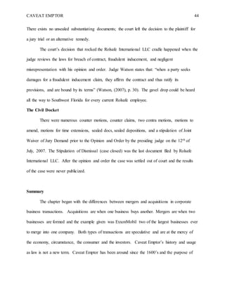 CAVEAT EMPTOR 44
There exists no unsealed substantiating documents; the court left the decision to the plaintiff for
a jury trial or an alternative remedy.
The court’s decision that rocked the Rolsafe International LLC cradle happened when the
judge reviews the laws for breach of contract, fraudulent inducement, and negligent
misrepresentation with his opinion and order. Judge Watson states that: “when a party seeks
damages for a fraudulent inducement claim, they affirm the contract and thus ratify its
provisions, and are bound by its terms” (Watson, (2007), p. 30). The gavel drop could be heard
all the way to Southwest Florida for every current Rolsafe employee.
The Civil Docket
There were numerous counter motions, counter claims, two contra motions, motions to
amend, motions for time extensions, sealed docs, sealed depositions, and a stipulation of Joint
Waiver of Jury Demand prior to the Opinion and Order by the presiding judge on the 12th of
July, 2007. The Stipulation of Dismissal (case closed) was the last document filed by Rolsafe
International LLC. After the opinion and order the case was settled out of court and the results
of the case were never publicized.
Summary
The chapter began with the differences between mergers and acquisitions in corporate
business transactions. Acquisitions are when one business buys another. Mergers are when two
businesses are formed and the example given was ExxonMobil two of the largest businesses ever
to merge into one company. Both types of transactions are speculative and are at the mercy of
the economy, circumstance, the consumer and the investors. Caveat Emptor’s history and usage
as law is not a new term. Caveat Emptor has been around since the 1600’s and the purpose of
 