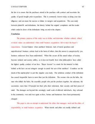 CAVEAT EMPTOR 45
the law is to ensure that the purchaser attend to his purchase with contract and ascertains the
quality of goods bought prior to purchase. This is commonly known today as doing your due
diligence and can mean the success or failure in mergers and acquisitions. The case study
between plaintiffs and defendants, the history behind the original complaints and the results
which ended in favor of the defendants bring an end to the chapter.
Conclusion
The primary purpose of this study was to define and determine whether cultural, ethical
or moral values are undermined when small business acquisitions fail to meet the buyer’s
expectations. Caveat Emptor: when unethical behavior, lack of moral goodness and
unprofessional business actions lead to the harm of others, then the answer is unequivocally yes,
business endeavors have been undermined. When this occurs all the stated values of society
become violated and society suffers, as it does not benefit from what philosophers have called
the highest quality conduct of our lives. “Buyer beware” is a mask for the immoral to hide
behind as the laws are not stringent enough to curtail the acts of the unethical. Countless are the
deeds of the unprincipled in just this singular case study. The nefarious conduct of the defendant
has caused irreparable harm to more than just the defendant. The woman who ran the lathe, the
man who drilled the holes, the assembly people who put the products together, the salesman, the
secretaries; more than 130 people lost their jobs, their retirement, their security and their peace of
mind. The damages are beyond this seemingly small scale of affected individuals, they rebound
in the community over and over again as lives, homes and businesses have been permanently
changed.
This paper is also an attempt to understand the ethics that managers need and the ethics of
responsibility in small business acquisition. When morals and ethics are readily defined and
 