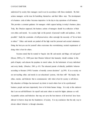 CAVEAT EMPTOR 46
understood by society then managers need to act in accordance with those standards. By their
actions managers set the tone for benefiting themselves and their fellow men. The development
of a business code of ethics becomes imperative in the day to day operations of all business.
This provides a constant guidance for managers which appear lacking in today’s business place.
Truly, like Drucker supposed, the business actions of managers should be a reflection of their
own ethics and morals. In a society high on the pursuit of personal wealth and opulence, is this
possible? Sadly the constraints of self-preservation often outweigh the necessity of “do no harm
to others.” Ethics and morals are pushed off the high road for personal and societal attainment.
Doing the best you can for yourself often overcomes the overwhelming societal requirement of
doing what is best for others.
Socrates stated that he wanted to “inquire into life and morals and things evil and good”
(Rosen, 2009, p. 5). 2400 years later Drucker believed that humanity should continue in this
path of inquiry and educate the populace in moral values, for the betterment of every individual
and every family. (Drucker, 2001, p. 63) The educated pursuit of ethically justifiable behavior
according to Hosmer (1995) “consists of morally correct decisions”. (p.399) If, as a society we
are not teaching ethics and morals in our educational systems, who then will? My inquiry into
ethics, morals, and behavior that is commensurate with what is best for society is self-driven.
My education at Hodges has increased my desire to teach others how to be a professional
business people and more importantly how to be better human beings. It is only at this endeavor
that I can see self-fulfillment for myself and assist others to reach for higher plateaus as well.
Acceptable actions and behaviors that may not serve the best interest of all involved have been
allowed to burrow deep into the foundations of society. It is my conclusion that the only way to
elevate ethical behavior is through education.
 