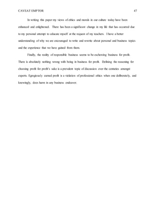 CAVEAT EMPTOR 47
In writing this paper my views of ethics and morals in our culture today have been
enhanced and enlightened. There has been a significant change in my life that has occurred due
to my personal attempt to educate myself at the request of my teachers. I have a better
understanding of why we are encouraged to write and rewrite about personal and business topics
and the experience that we have gained from them.
Finally, the reality of responsible business seems to be eschewing business for profit.
There is absolutely nothing wrong with being in business for profit. Defining the reasoning for
choosing profit for profit’s sake is a prevalent topic of discussion over the centuries amongst
experts. Egregiously earned profit is a violation of professional ethics when one deliberately, and
knowingly, does harm in any business endeavor.
 