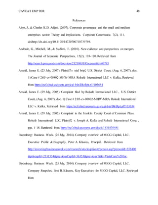 CAVEAT EMPTOR 48
References
Abor, J., & Charles K.D. Adjasi. (2007). Corporate governance and the small and medium
enterprises sector: Theory and implications. Corporate Governance, 7(2), 111.
doi:http://dx.doi.org/10.1108/14720700710739769.
Andrade, G., Mitchell, M., & Stafford, E. (2001). New evidence and perspectives on mergers.
The Journal of Economic Perspectives, 15(2), 103-120. Retrieved from
http://search.proquest.com/docview/212106518?accountid=40795
Arnold, James E. (23 July, 2007). Plaintiff’s trial brief, U.S. District Court, (Aug. 6, 2007), doc.
1) Case # 2:05-cv-00802-MHW-MRA Rolsafe International LLC v. Kafka, Retrieved
from https://ecf.ohsd.uscourts.gov/cgi-bin/DktRpt.pl?103654
Arnold, James E. (29 July, 2005). Complaint filed by Rolsafe International LLC., U.S. District
Court, (Aug. 6, 2007), doc. 1) Case # 2:05-cv-00802-MHW-MRA Rolsafe International
LLC v. Kafka, Retrieved from https://ecf.ohsd.uscourts.gov/cgi-bin/DktRpt.pl?103654
Arnold, James E. (29 July, 2005). Complaint in the Franklin County Court of Common Pleas,
Rolsafe International LLC, Plaintiff, v. Joseph A. Kafka and Rolsafe International Corp, ,
pgs. 1-18. Retrieved from https://ecf.ohsd.uscourts.gov/doc1/1431830481
Bloomberg: Business Week. (25 July, 2014). Company overview of MIGG Capital, LLC,
Executive Profile & Biography, Peter A. Klisares, Principal. Retrieved from
http://investing.businessweek.com/research/stocks/private/person.asp?personId=658400
&privcapId=2331534&previousCapId=36353&previousTitle=VistaCare%20Inc.
Bloomberg: Business Week. (25 July, 2014). Company overview of MIGG Capital, LLC,
Company Snapshot, Bret B. Klisares, Key Executives for MIGG Capital, LLC. Retrieved
from
 