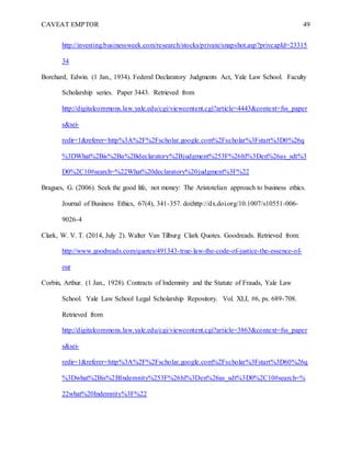 CAVEAT EMPTOR 49
http://investing.businessweek.com/research/stocks/private/snapshot.asp?privcapId=23315
34
Borchard, Edwin. (1 Jan., 1934). Federal Declaratory Judgments Act, Yale Law School. Faculty
Scholarship series. Paper 3443. Retrieved from
http://digitalcommons.law.yale.edu/cgi/viewcontent.cgi?article=4443&context=fss_paper
s&sei-
redir=1&referer=http%3A%2F%2Fscholar.google.com%2Fscholar%3Fstart%3D0%26q
%3DWhat%2Bis%2Ba%2Bdeclaratory%2Bjudgment%253F%26hl%3Den%26as_sdt%3
D0%2C10#search=%22What%20declaratory%20judgment%3F%22
Bragues, G. (2006). Seek the good life, not money: The Aristotelian approach to business ethics.
Journal of Business Ethics, 67(4), 341-357. doi:http://dx.doi.org/10.1007/s10551-006-
9026-4
Clark, W. V. T. (2014, July 2). Walter Van Tilburg Clark Quotes. Goodreads. Retrieved from:
http://www.goodreads.com/quotes/491343-true-law-the-code-of-justice-the-essence-of-
our
Corbin, Arthur. (1 Jan., 1928). Contracts of Indemnity and the Statute of Frauds, Yale Law
School. Yale Law School Legal Scholarship Repository. Vol. XLI, #6, ps. 689-708.
Retrieved from
http://digitalcommons.law.yale.edu/cgi/viewcontent.cgi?article=3863&context=fss_paper
s&sei-
redir=1&referer=http%3A%2F%2Fscholar.google.com%2Fscholar%3Fstart%3D60%26q
%3Dwhat%2Bis%2BIndemnity%253F%26hl%3Den%26as_sdt%3D0%2C10#search=%
22what%20Indemnity%3F%22
 