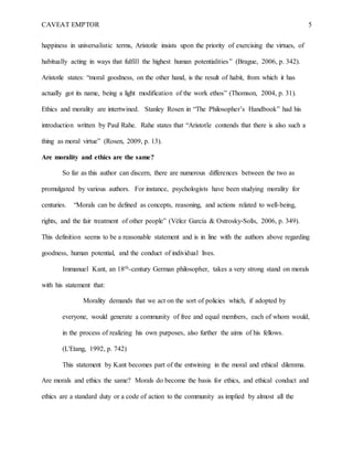 CAVEAT EMPTOR 5
happiness in universalistic terms, Aristotle insists upon the priority of exercising the virtues, of
habitually acting in ways that fulfill the highest human potentialities” (Brague, 2006, p. 342).
Aristotle states: “moral goodness, on the other hand, is the result of habit, from which it has
actually got its name, being a light modification of the work ethos” (Thomson, 2004, p. 31).
Ethics and morality are intertwined. Stanley Rosen in “The Philosopher’s Handbook” had his
introduction written by Paul Rahe. Rahe states that “Aristotle contends that there is also such a
thing as moral virtue” (Rosen, 2009, p. 13).
Are morality and ethics are the same?
So far as this author can discern, there are numerous differences between the two as
promulgated by various authors. For instance, psychologists have been studying morality for
centuries. “Morals can be defined as concepts, reasoning, and actions related to well-being,
rights, and the fair treatment of other people” (Vélez García & Ostrosky‐Solís, 2006, p. 349).
This definition seems to be a reasonable statement and is in line with the authors above regarding
goodness, human potential, and the conduct of individual lives.
Immanuel Kant, an 18th-century German philosopher, takes a very strong stand on morals
with his statement that:
Morality demands that we act on the sort of policies which, if adopted by
everyone, would generate a community of free and equal members, each of whom would,
in the process of realizing his own purposes, also further the aims of his fellows.
(L'Etang, 1992, p. 742)
This statement by Kant becomes part of the entwining in the moral and ethical dilemma.
Are morals and ethics the same? Morals do become the basis for ethics, and ethical conduct and
ethics are a standard duty or a code of action to the community as implied by almost all the
 