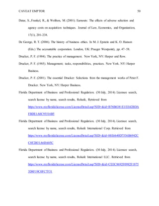 CAVEAT EMPTOR 50
Datar, S., Frankel, R., & Wolfson, M. (2001). Earnouts: The effects of adverse selection and
agency costs on acquisition techniques. Journal of Law, Economics, and Organization,
17(1), 201-238.
De George, R. T. (2006). The history of business ethics. In M. J. Epstein and K. O. Hanson
(Eds.) The accountable corporation. London, UK: Praeger Westpoint), pp. 47–58.
Drucker, P. F. (1984). The practice of management. New York, NY: Harper and Row.
Drucker, P. F. (1985). Management; tasks, responsibilities, practices. New York. NY: Harper
Business.
Drucker, P. F. (2001). The essential Drucker: Selections from the management works of Peter F.
Drucker. New York, NY: Harper Business.
Florida Department of Business and Professional Regulation. (30 July, 2014). Licensee search,
search license by name, search results, Rolsafe, Retrieved from
https://www.myfloridalicense.com/LicenseDetail.asp?SID=&id=B76B6381E1EE42BDA
FBDE1A0C95516B5
Florida Department of Business and Professional Regulation. (30 July, 2014). Licensee search,
search license by name, search results, Rolsafe International Corp. Retrieved from
https://www.myfloridalicense.com/LicenseDetail.asp?SID=&id=88E6640D7536B6942C
C8F2B31A6DA85C
Florida Department of Business and Professional Regulation. (30 July, 2014). Licensee search,
search license by name, search results, Rolsafe International LLC. Retrieved from
https://www.myfloridalicense.com/LicenseDetail.asp?SID=&id=CEEC8692F0982F1875
3D8F19C0FC7F31
 
