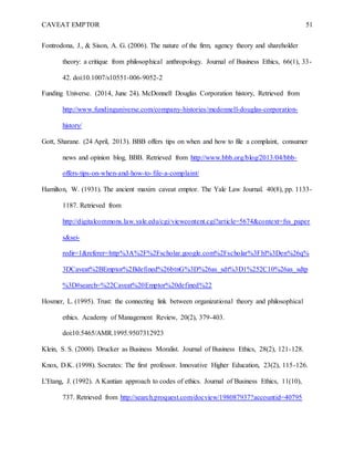 CAVEAT EMPTOR 51
Fontrodona, J., & Sison, A. G. (2006). The nature of the firm, agency theory and shareholder
theory: a critique from philosophical anthropology. Journal of Business Ethics, 66(1), 33-
42. doi:10.1007/s10551-006-9052-2
Funding Universe. (2014, June 24). McDonnell Douglas Corporation history, Retrieved from
http://www.fundinguniverse.com/company-histories/mcdonnell-douglas-corporation-
history/
Gott, Sharane. (24 April, 2013). BBB offers tips on when and how to file a complaint, consumer
news and opinion blog, BBB. Retrieved from http://www.bbb.org/blog/2013/04/bbb-
offers-tips-on-when-and-how-to-file-a-complaint/
Hamilton, W. (1931). The ancient maxim caveat emptor. The Yale Law Journal. 40(8), pp. 1133-
1187. Retrieved from
http://digitalcommons.law.yale.edu/cgi/viewcontent.cgi?article=5674&context=fss_paper
s&sei-
redir=1&referer=http%3A%2F%2Fscholar.google.com%2Fscholar%3Fhl%3Den%26q%
3DCaveat%2BEmptor%2Bdefined%26btnG%3D%26as_sdt%3D1%252C10%26as_sdtp
%3D#search=%22Caveat%20Emptor%20defined%22
Hosmer, L. (1995). Trust: the connecting link between organizational theory and philosophical
ethics. Academy of Management Review, 20(2), 379-403.
doi:10.5465/AMR.1995.9507312923
Klein, S. S. (2000). Drucker as Business Moralist. Journal of Business Ethics, 28(2), 121-128.
Knox, D.K. (1998). Socrates: The first professor. Innovative Higher Education, 23(2), 115-126.
L'Etang, J. (1992). A Kantian approach to codes of ethics. Journal of Business Ethics, 11(10),
737. Retrieved from http://search.proquest.com/docview/198087937?accountid=40795
 