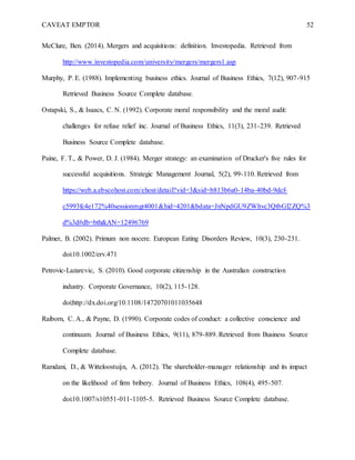CAVEAT EMPTOR 52
McClure, Ben. (2014). Mergers and acquisitions: definition. Investopedia. Retrieved from
http://www.investopedia.com/university/mergers/mergers1.asp
Murphy, P. E. (1988). Implementing business ethics. Journal of Business Ethics, 7(12), 907-915
Retrieved Business Source Complete database.
Ostapski, S., & Isaacs, C. N. (1992). Corporate moral responsibility and the moral audit:
challenges for refuse relief inc. Journal of Business Ethics, 11(3), 231-239. Retrieved
Business Source Complete database.
Paine, F. T., & Power, D. J. (1984). Merger strategy: an examination of Drucker's five rules for
successful acquisitions. Strategic Management Journal, 5(2), 99-110. Retrieved from
https://web.a.ebscohost.com/ehost/detail?vid=3&sid=b813b6a0-14ba-40bd-9dcf-
c5993fc4e172%40sessionmgr4001&hid=4201&bdata=JnNpdGU9ZWhvc3QtbGl2ZQ%3
d%3d#db=bth&AN=12496769
Palmer, B. (2002). Primum non nocere. European Eating Disorders Review, 10(3), 230-231.
doi:10.1002/erv.471
Petrovic-Lazarevic, S. (2010). Good corporate citizenship in the Australian construction
industry. Corporate Governance, 10(2), 115-128.
doi:http://dx.doi.org/10.1108/14720701011035648
Raiborn, C. A., & Payne, D. (1990). Corporate codes of conduct: a collective conscience and
continuum. Journal of Business Ethics, 9(11), 879-889. Retrieved from Business Source
Complete database.
Ramdani, D., & Witteloostuijn, A. (2012). The shareholder-manager relationship and its impact
on the likelihood of firm bribery. Journal of Business Ethics, 108(4), 495-507.
doi:10.1007/s10551-011-1105-5. Retrieved Business Source Complete database.
 