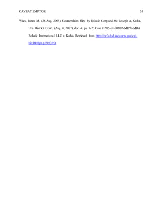 CAVEAT EMPTOR 55
Wiles, James M. (26 Aug, 2005). Counterclaim filed by Rolsafe Corp and Mr. Joseph A, Kafka,
U.S. District Court, (Aug. 6, 2007), doc. 4, ps. 1-23 Case # 2:05-cv-00802-MHW-MRA
Rolsafe International LLC v. Kafka, Retrieved from https://ecf.ohsd.uscourts.gov/cgi-
bin/DktRpt.pl?103654
 