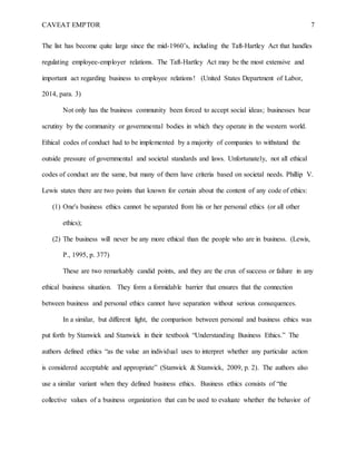 CAVEAT EMPTOR 7
The list has become quite large since the mid-1960’s, including the Taft-Hartley Act that handles
regulating employee-employer relations. The Taft-Hartley Act may be the most extensive and
important act regarding business to employee relations! (United States Department of Labor,
2014, para. 3)
Not only has the business community been forced to accept social ideas; businesses bear
scrutiny by the community or governmental bodies in which they operate in the western world.
Ethical codes of conduct had to be implemented by a majority of companies to withstand the
outside pressure of governmental and societal standards and laws. Unfortunately, not all ethical
codes of conduct are the same, but many of them have criteria based on societal needs. Phillip V.
Lewis states there are two points that known for certain about the content of any code of ethics:
(1) One's business ethics cannot be separated from his or her personal ethics (or all other
ethics);
(2) The business will never be any more ethical than the people who are in business. (Lewis,
P., 1995, p. 377)
These are two remarkably candid points, and they are the crux of success or failure in any
ethical business situation. They form a formidable barrier that ensures that the connection
between business and personal ethics cannot have separation without serious consequences.
In a similar, but different light, the comparison between personal and business ethics was
put forth by Stanwick and Stanwick in their textbook “Understanding Business Ethics.” The
authors defined ethics “as the value an individual uses to interpret whether any particular action
is considered acceptable and appropriate” (Stanwick & Stanwick, 2009, p. 2). The authors also
use a similar variant when they defined business ethics. Business ethics consists of “the
collective values of a business organization that can be used to evaluate whether the behavior of
 