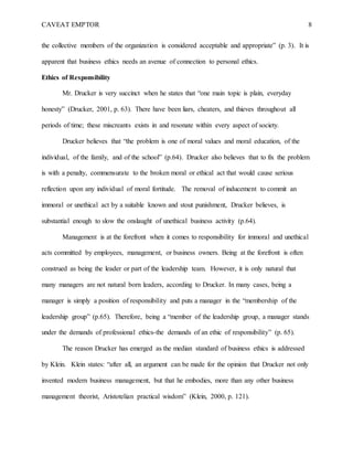 CAVEAT EMPTOR 8
the collective members of the organization is considered acceptable and appropriate” (p. 3). It is
apparent that business ethics needs an avenue of connection to personal ethics.
Ethics of Responsibility
Mr. Drucker is very succinct when he states that “one main topic is plain, everyday
honesty” (Drucker, 2001, p. 63). There have been liars, cheaters, and thieves throughout all
periods of time; these miscreants exists in and resonate within every aspect of society.
Drucker believes that “the problem is one of moral values and moral education, of the
individual, of the family, and of the school” (p.64). Drucker also believes that to fix the problem
is with a penalty, commensurate to the broken moral or ethical act that would cause serious
reflection upon any individual of moral fortitude. The removal of inducement to commit an
immoral or unethical act by a suitable known and stout punishment, Drucker believes, is
substantial enough to slow the onslaught of unethical business activity (p.64).
Management is at the forefront when it comes to responsibility for immoral and unethical
acts committed by employees, management, or business owners. Being at the forefront is often
construed as being the leader or part of the leadership team. However, it is only natural that
many managers are not natural born leaders, according to Drucker. In many cases, being a
manager is simply a position of responsibility and puts a manager in the “membership of the
leadership group” (p.65). Therefore, being a “member of the leadership group, a manager stands
under the demands of professional ethics-the demands of an ethic of responsibility” (p. 65).
The reason Drucker has emerged as the median standard of business ethics is addressed
by Klein. Klein states: “after all, an argument can be made for the opinion that Drucker not only
invented modern business management, but that he embodies, more than any other business
management theorist, Aristotelian practical wisdom” (Klein, 2000, p. 121).
 