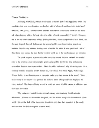 CAVEAT EMPTOR 9
Primum NonNocere
According to Drucker, Primum NonNocere is the first part of the Hippocratic Oath. The
translation that most non-physicians are familiar with is “above all, not knowingly to do harm”
(Drucker, 2001, p. 65). Drucker further explains that Primum NonNocere should be the “basic
rule of professional ethics, the basic rule of an ethics of public responsibility” (p.66). However,
this is not the course of business today; golden parachutes, excess compensation in all forms, and
the need for profit have all disillusioned the general public away from trusting almost any
business. Whether any business is doing what is best for the public is now questioned. All of
these items have stunted the trust that the western world has in the way businesses are operated.
The public requires a greater education as to why certain business methods are needed
prior to the nefarious deed (see examples given) going public for the first time and causing
tremendous business trust repercussions. Does the public understand why it is so important for a
company to make a sizeable profit? In that fact, why should Wal-Mart, Apple, Wells Fargo,
Warren Buffet, or any businessman or enterprise make more than anyone in the world? “How
much money is too much?” is a question this author’s father often posed when he played his
lottery tickets? The dream of being so rich he could not spend all of his money in a lifetime was
more than he wanted.
Why businesses wanted to make so much money was something he did not quite
understand. What he did understand was greed, and that human beings run the businesses of this
world. It is not the fault of the businesses for making more than they needed; it is the people
who ran them that had taken greed to a new level.
 