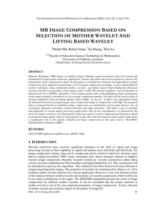 The International Journal of Multimedia & Its Applications (IJMA) Vol.6, No.2, April 2014
DOI : 10.5121/ijma.2014.6206 59
MR IMAGE COMPRESSION BASED ON
SELECTION OF MOTHER WAVELET AND
LIFTING BASED WAVELET
1
Sheikh Md. Rabiul Islam, 2
Xu Huang, 3
Kim Le
1,2,3
Faculty of Education Science Technology & Mathematics,
University of Canberra, Australia
{Sheikh.Islam, Xu.Huang, Kim.Le}@canberra.edu.au
ABSTRACT
Magnetic Resonance (MR) image is a medical image technique required enormous data to be stored and
transmitted for high quality diagnostic application. Various algorithms have been proposed to improve the
performance of the compression scheme. In this paper we extended the commonly used algorithms to image
compression and compared its performance. For an image compression technique, we have linked different
wavelet techniques using traditional mother wavelets and lifting based Cohen-Daubechies-Feauveau
wavelets with the low-pass filters of the length 9 and 7 (CDF 9/7) wavelet transform with Set Partition in
Hierarchical Trees (SPIHT) algorithm. A novel image quality index with highlighting shape of histogram
of the image targeted is introduced to assess image compression quality. The index will be used in place of
existing traditional Universal Image Quality Index (UIQI) “in one go”. It offers extra information about
the distortion between an original image and a compressed image in comparisons with UIQI. The proposed
index is designed based on modelling image compression as combinations of four major factors: loss of
correlation, luminance distortion, contrast distortion and shape distortion. This index is easy to calculate
and applicable in various image processing applications. One of our contributions is to demonstrate the
choice of mother wavelet is very important for achieving superior wavelet compression performances based
on proposed image quality indexes. Experimental results show that the proposed image quality index plays
a significantly role in the quality evaluation of image compression on the open sources “BrainWeb:
Simulated Brain Database (SBD) ”.
KEYWORDS
CDF 9/7,MRI, Q(Kurtosis),Q(Skewness), SPIHT, UIQI .
1. INTRODUCTION
Wavelet transforms have received significant attentions in the field of signal and image
processing, because of their capability to signify and analyse more efficiently and effectively. For
image compression scheme, data can be compressed and its stored in much less memory space
than in original form.Early 1990’s many researchers have shown energetic interests in adaptive
wavelet image compression. Recently research worked on wavelet construction called lifting
scheme, has been established by Wim Sweldens and Ingrid Daubechies [1]. This construction will
be introduced as part our new algorithm. This method [2] has been shown to be more efficient in
compressing fingerprint images. The properties of wavelets are summarized by Ahuja et al. [3] to
facilitate mother wavelet selection for a chosen application. However, it was very limited in terms
of the relations between mother wavelet and outcomes of wavelet compression, which will be one
of our major contributions in this paper. The JPEG2000 standard[4] presents the result of image
compression for different mother wavelets. It can be concluded that the proper selection of
mother wavelet is one of the very important parameters of image compression. In fact, selection
of mother wavelet can seriously impact on the quality of images[5].
 
