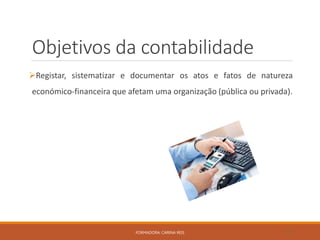 Objetivos da contabilidade
Registar, sistematizar e documentar os atos e fatos de natureza
económico-financeira que afetam uma organização (pública ou privada).
FORMADORA: CARINA REIS 10
 