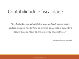 Contabilidade e fiscalidade
“ (...) A relação entre a fiscalidade e a contabilidade parece, assim,
pautada mais pela interferência da primeira na segunda, o que poderá
desviar a contabilidade da prossecução do seu objetivo(...)”
João Miguel Gonçalves da Silva,ROC
FORMADORA: CARINA REIS 18
 