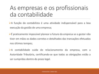 As empresas e os profissionais
da contabilidade
A função do contabilista é uma atividade indispensável para a boa
execução da gestão de uma empresa;
É praticamente impossível planear o futuro da empresa se o gestor não
tiver em mãos os dados corretos e detalhados das transações efetuadas
nos últimos tempos;
A contabilidade cuida do relacionamento da empresa, com a
Autoridade Tributária, certificando-se que todas as obrigações estão a
ser cumpridas dentro do prazo legal.
FORMADORA: CARINA REIS 19
 
