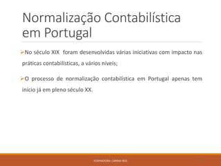 Normalização Contabilística
em Portugal
No século XIX foram desenvolvidas várias iniciativas com impacto nas
práticas contabilísticas, a vários níveis;
O processo de normalização contabilística em Portugal apenas tem
início já em pleno século XX.
FORMADORA: CARINA REIS 20
 
