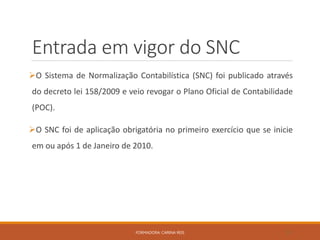 Entrada em vigor do SNC
O Sistema de Normalização Contabilística (SNC) foi publicado através
do decreto lei 158/2009 e veio revogar o Plano Oficial de Contabilidade
(POC).
O SNC foi de aplicação obrigatória no primeiro exercício que se inicie
em ou após 1 de Janeiro de 2010.
FORMADORA: CARINA REIS 23
 