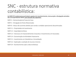 SNC - estrutura normativa
contabilística:
As NCRF-PE condensam os principais aspetos de reconhecimento, mensuração e divulgação extraídos
das correspondentes NCRF, com exceção das seguintes:
NCRF 2 – Demonstração de Fluxos de Caixa
NCRF 5 – Divulgação de Partes Relacionadas
NCRF 8 – Ativos não correntes detidos para venda e unidades operacionais descontinuadas
NCRF 11 – Propriedades de Investimento
NCRF 12 – Imparidade de Ativos
NCRF 13 – Interesses em Empreendimentos Conjuntos e Investimentos em Associadas
NCRF 14 – Concentrações de Atividades Empresarias
NCRF 15 – Investimentos em Subsidiárias e Consolidação
NCRF 16 – Exploração e avaliação de recursos minerais
NCRF 24 – Acontecimentos após a data do Balanço
FORMADORA: CARINA REIS 29
 