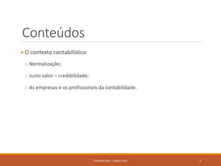 Conteúdos
O contexto contabilístico
o Normalização;
o Justo valor – credibilidade;
o As empresas e os profissionais da contabilidade.
FORMADORA: CARINA REIS 3
 