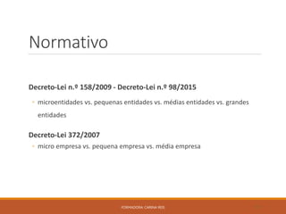 Normativo
Decreto-Lei n.º 158/2009 - Decreto-Lei n.º 98/2015
◦ microentidades vs. pequenas entidades vs. médias entidades vs. grandes
entidades
Decreto-Lei 372/2007
◦ micro empresa vs. pequena empresa vs. média empresa
FORMADORA: CARINA REIS 31
 