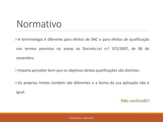 Normativo
A terminologia é diferente para efeitos de SNC e para efeitos de qualificação
nos termos previstos no anexo ao Decreto-Lei n.º 372/2007, de 06 de
novembro.
Importa perceber bem que os objetivos destas qualificações são distintos.
Os próprios limites também são diferentes e a forma da sua aplicação não é
igual.
Não confundir!
FORMADORA: CARINA REIS 32
 