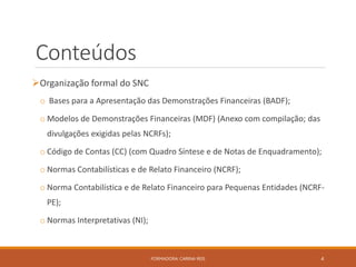 Conteúdos
Organização formal do SNC
o Bases para a Apresentação das Demonstrações Financeiras (BADF);
o Modelos de Demonstrações Financeiras (MDF) (Anexo com compilação; das
divulgações exigidas pelas NCRFs);
o Código de Contas (CC) (com Quadro Síntese e de Notas de Enquadramento);
o Normas Contabilísticas e de Relato Financeiro (NCRF);
o Norma Contabilística e de Relato Financeiro para Pequenas Entidades (NCRF-
PE);
o Normas Interpretativas (NI);
FORMADORA: CARINA REIS 4
 
