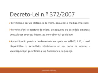 Decreto-Lei n.º 372/2007
Certificação por via eletrónica de micro, pequenas e médias empresas;
Permite aferir o estatuto de micro, de pequena ou de média empresa
de qualquer empresa interessada em obter tal qualidade
A certificação prevista no decreto-lei compete ao IAPMEI, I. P., o qual
disponibiliza os formulários electrónicos no seu portal na Internet -
www.iapmei.pt, garantindo a sua fiabilidade e segurança.
FORMADORA: CARINA REIS 42
 